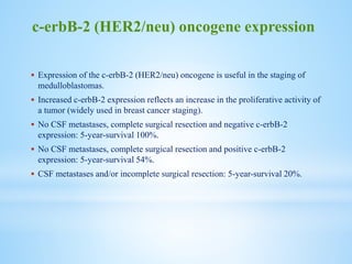  Expression of the c-erbB-2 (HER2/neu) oncogene is useful in the staging of
medulloblastomas.
 Increased c-erbB-2 expression reflects an increase in the proliferative activity of
a tumor (widely used in breast cancer staging).
 No CSF metastases, complete surgical resection and negative c-erbB-2
expression: 5-year-survival 100%.
 No CSF metastases, complete surgical resection and positive c-erbB-2
expression: 5-year-survival 54%.
 CSF metastases and/or incomplete surgical resection: 5-year-survival 20%.
c-erbB-2 (HER2/neu) oncogene expression
 