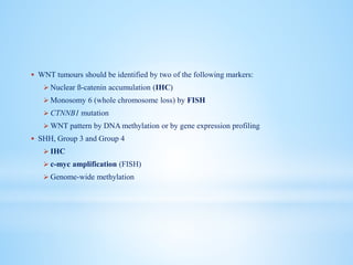  WNT tumours should be identified by two of the following markers:
 Nuclear ß-catenin accumulation (IHC)
 Monosomy 6 (whole chromosome loss) by FISH
 CTNNB1 mutation
 WNT pattern by DNA methylation or by gene expression profiling
 SHH, Group 3 and Group 4
 IHC
 c-myc amplification (FISH)
 Genome-wide methylation
 