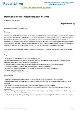 ReportLinker Find Industry reports, Company profiles
and Market Statistics
>> Get this Report Now by email!
Medulloblastoma ' Pipeline Review, H1 2013
Published on February 2013
Report Summary
Medulloblastoma ' Pipeline Review, H1 2013
Summary
Global Markets Direct's, 'Medulloblastoma - Pipeline Review, H1 2013', provides an overview of the indication's therapeutic pipeline.
This report provides information on the therapeutic development for Medulloblastoma, complete with latest updates, and special
features on late-stage and discontinued projects. It also reviews key players involved in the therapeutic development for
Medulloblastoma. Medulloblastoma - Pipeline Review, Half Year is built using data and information sourced from Global Markets
Direct's proprietary databases, Company/University websites, SEC filings, investor presentations and featured press releases from
company/university sites and industry-specific third party sources, put together by Global Markets Direct's team.
Note*: Certain sections in the report may be removed or altered based on the availability and relevance of data for the indicated
disease.
Scope
- A snapshot of the global therapeutic scenario for Medulloblastoma.
- A review of the Medulloblastoma products under development by companies and universities/research institutes based on
information derived from company and industry-specific sources.
- Coverage of products based on various stages of development ranging from discovery till registration stages.
- A feature on pipeline projects on the basis of monotherapy and combined therapeutics.
- Coverage of the Medulloblastoma pipeline on the basis of route of administration and molecule type.
- Key discontinued pipeline projects.
- Latest news and deals relating to the products.
Reasons to buy
- Identify and understand important and diverse types of therapeutics under development for Medulloblastoma.
- Identify emerging players with potentially strong product portfolio and design effective counter-strategies to gain competitive
advantage.
- Plan mergers and acquisitions effectively by identifying players of the most promising pipeline.
- Devise corrective measures for pipeline projects by understanding Medulloblastoma pipeline depth and focus of Indication
therapeutics.
- Develop and design in-licensing and out-licensing strategies by identifying prospective partners with the most attractive projects to
enhance and expand business potential and scope.
- Modify the therapeutic portfolio by identifying discontinued projects and understanding the factors that drove them from pipeline.
Medulloblastoma ' Pipeline Review, H1 2013 (From Slideshare) Page 1/6
 