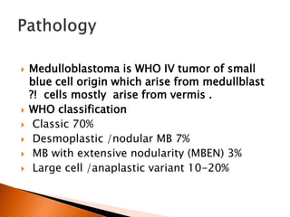  Medulloblastoma is WHO IV tumor of small
blue cell origin which arise from medullblast
?! cells mostly arise from vermis .
 WHO classification
 Classic 70%
 Desmoplastic /nodular MB 7%
 MB with extensive nodularity (MBEN) 3%
 Large cell /anaplastic variant 10-20%
 