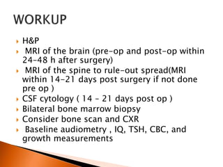  H&P
 MRI of the brain (pre-op and post-op within
24–48 h after surgery)
 MRI of the spine to rule-out spread(MRI
within 14-21 days post surgery if not done
pre op )
 CSF cytology ( 14 – 21 days post op )
 Bilateral bone marrow biopsy
 Consider bone scan and CXR
 Baseline audiometry , IQ, TSH, CBC, and
growth measurements
 