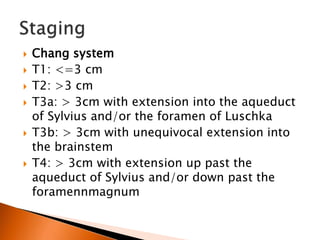  Chang system
 T1: <=3 cm
 T2: >3 cm
 T3a: > 3cm with extension into the aqueduct
of Sylvius and/or the foramen of Luschka
 T3b: > 3cm with unequivocal extension into
the brainstem
 T4: > 3cm with extension up past the
aqueduct of Sylvius and/or down past the
foramennmagnum
 