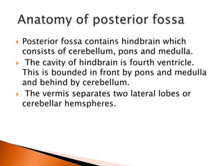  Posterior fossa contains hindbrain which
consists of cerebellum, pons and medulla.
 The cavity of hindbrain is fourth ventricle.
This is bounded in front by pons and medulla
and behind by cerebellum.
 The vermis separates two lateral lobes or
cerebellar hemspheres.
 