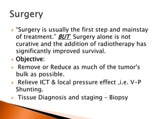  “Surgery is usually the first step and mainstay
of treatment.” BUT Surgery alone is not
curative and the addition of radiotherapy has
significantly improved survival.
 Objective:
 Remove or Reduce as much of the tumor's
bulk as possible.
 Relieve ICT & local pressure effect ,i.e. V-P
Shunting.
 Tissue Diagnosis and staging – Biopsy
 