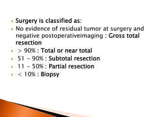  Surgery is classified as:
 No evidence of residual tumor at surgery and
negative postoperativeimaging : Gross total
resection
 > 90% : Total or near total
 51 - 90% : Subtotal resection
 11 - 50% : Partial resection
 < 10% : Biopsy
 