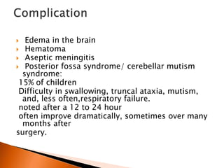  Edema in the brain
 Hematoma
 Aseptic meningitis
 Posterior fossa syndrome/ cerebellar mutism
syndrome:
15% of children
Difficulty in swallowing, truncal ataxia, mutism,
and, less often,respiratory failure.
noted after a 12 to 24 hour
often improve dramatically, sometimes over many
months after
surgery.
 
