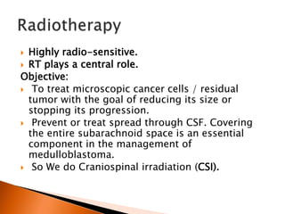  Highly radio-sensitive.
 RT plays a central role.
Objective:
 To treat microscopic cancer cells / residual
tumor with the goal of reducing its size or
stopping its progression.
 Prevent or treat spread through CSF. Covering
the entire subarachnoid space is an essential
component in the management of
medulloblastoma.
 So We do Craniospinal irradiation (CSI).
 