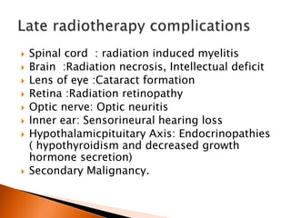  Spinal cord : radiation induced myelitis
 Brain :Radiation necrosis, Intellectual deficit
 Lens of eye :Cataract formation
 Retina :Radiation retinopathy
 Optic nerve: Optic neuritis
 Inner ear: Sensorineural hearing loss
 Hypothalamicpituitary Axis: Endocrinopathies
( hypothyroidism and decreased growth
hormone secretion)
 Secondary Malignancy.
 