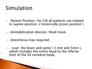  –Patient Position: For CSI all patients are treated
in supine position .( historically prone position )
 –Immobilization devices: Head mask.
 –Anesthesia may required .
 – scan the brain and spine ( 3 mm and 5mm ),
which includes the entire head to the inferior
limit of the S4 vertebral body.
 