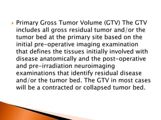  Primary Gross Tumor Volume (GTV) The GTV
includes all gross residual tumor and/or the
tumor bed at the primary site based on the
initial pre-operative imaging examination
that defines the tissues initially involved with
disease anatomically and the post-operative
and pre-irradiation neuroimaging
examinations that identify residual disease
and/or the tumor bed. The GTV in most cases
will be a contracted or collapsed tumor bed.
 