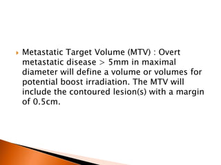  Metastatic Target Volume (MTV) : Overt
metastatic disease > 5mm in maximal
diameter will define a volume or volumes for
potential boost irradiation. The MTV will
include the contoured lesion(s) with a margin
of 0.5cm.
 
