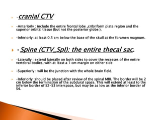  •cranial CTV
 –Anteriorly : include the entire frontal lobe ,cribriform plate region and the
superior orbital tissue (but not the posterior globe ).
 –Inferiorly: at least 0.5 cm below the base of the skull at the foramen magnum.
 •Spine (CTV_SpI): the entire thecal sac.
 –Laterally : extend laterally on both sides to cover the recesses of the entire
vertebral bodies, with at least a 1 cm margin on either side
 –Superiorly : will be the junction with the whole brain field.
 –Inferiorly :should be placed after review of the spinal MRI. The border will be 2
cm below the termination of the subdural space. This will extend at least to the
inferior border of S2-S3 interspace, but may be as low as the inferior border of
S4.
 