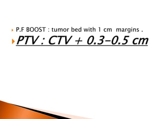  P.F BOOST : tumor bed with 1 cm margins .
PTV : CTV + 0.3-0.5 cm
 