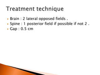  Brain : 2 lateral opposed fields .
 Spine : 1 posterior field if possible if not 2 .
 Gap : 0.5 cm
 