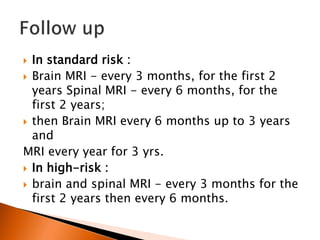  In standard risk :
 Brain MRI - every 3 months, for the first 2
years Spinal MRI - every 6 months, for the
first 2 years;
 then Brain MRI every 6 months up to 3 years
and
MRI every year for 3 yrs.
 In high-risk :
 brain and spinal MRI - every 3 months for the
first 2 years then every 6 months.
 