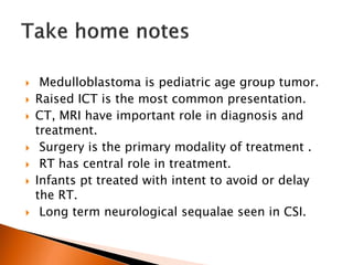  Medulloblastoma is pediatric age group tumor.
 Raised ICT is the most common presentation.
 CT, MRI have important role in diagnosis and
treatment.
 Surgery is the primary modality of treatment .
 RT has central role in treatment.
 Infants pt treated with intent to avoid or delay
the RT.
 Long term neurological sequalae seen in CSI.
 