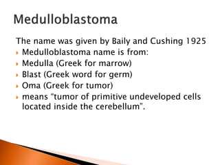The name was given by Baily and Cushing 1925
 Medulloblastoma name is from:
 Medulla (Greek for marrow)
 Blast (Greek word for germ)
 Oma (Greek for tumor)
 means “tumor of primitive undeveloped cells
located inside the cerebellum”.
 