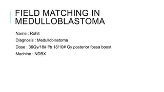 FIELD MATCHING IN
MEDULLOBLASTOMA
Name : Rohit
Diagnosis : Medulloblastoma
Dose : 36Gy/18# f/b 18/10# Gy posterior fossa boost
Machine : NDBX
 