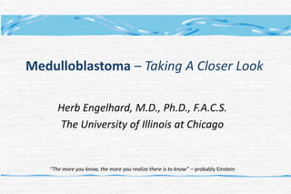 Medulloblastoma – Taking A Closer Look
Herb Engelhard, M.D., Ph.D., F.A.C.S.
The University of Illinois at Chicago
“The more you know, the more you realize there is to know” – probably Einstein
 