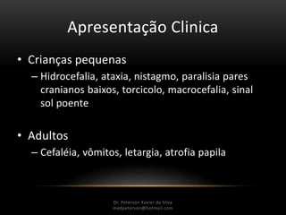 Apresentação Clinica
• Crianças pequenas
– Hidrocefalia, ataxia, nistagmo, paralisia pares
cranianos baixos, torcicolo, macrocefalia, sinal
sol poente
• Adultos
– Cefaléia, vômitos, letargia, atrofia papila
Dr. Peterson Xavier da Silva
Dr. Peterson Xavier da Silva
medpeterson@hotmail.com
 