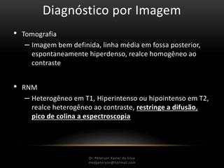 Diagnóstico por Imagem
• Tomografia
– Imagem bem definida, linha média em fossa posterior,
espontaneamente hiperdenso, realce homogêneo ao
contraste
• RNM
– Heterogêneo em T1, Hiperintenso ou hipointenso em T2,
realce heterogêneo ao contraste, restringe a difusão,
pico de colina a espectroscopia
Dr. Peterson Xavier da Silva
Dr. Peterson Xavier da Silva
medpeterson@hotmail.com
 