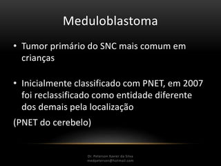 Meduloblastoma
• Tumor primário do SNC mais comum em
crianças
• Inicialmente classificado com PNET, em 2007
foi reclassificado como entidade diferente
dos demais pela localização
(PNET do cerebelo)
Dr. Peterson Xavier da Silva
Dr. Peterson Xavier da Silva
medpeterson@hotmail.com
 