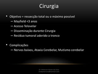 Cirurgia
• Objetivo = ressecção total ou o máximo possível
– Mayfield <3 anos
– Acesso Telovelar
– Disseminação durante Cirurgia
– Resíduo tumoral aderido a tronco
• Complicações
– Nervos baixos, Ataxia Cerebelar, Mutismo cerebelar
Dr. Peterson Xavier da Silva
Dr. Peterson Xavier da Silva
medpeterson@hotmail.com
 