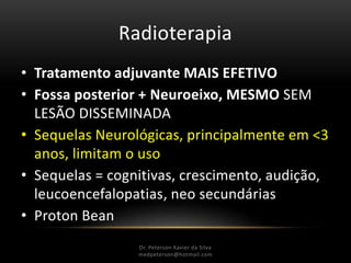 Radioterapia
• Tratamento adjuvante MAIS EFETIVO
• Fossa posterior + Neuroeixo, MESMO SEM
LESÃO DISSEMINADA
• Sequelas Neurológicas, principalmente em <3
anos, limitam o uso
• Sequelas = cognitivas, crescimento, audição,
leucoencefalopatias, neo secundárias
• Proton Bean
Dr. Peterson Xavier da Silva
Dr. Peterson Xavier da Silva
medpeterson@hotmail.com
 