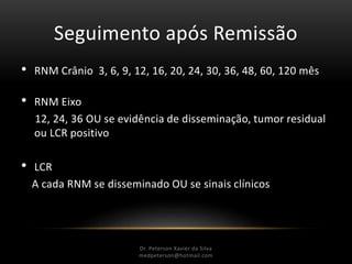 Seguimento após Remissão
• RNM Crânio 3, 6, 9, 12, 16, 20, 24, 30, 36, 48, 60, 120 mês
• RNM Eixo
12, 24, 36 OU se evidência de disseminação, tumor residual
ou LCR positivo
• LCR
A cada RNM se disseminado OU se sinais clínicos
Dr. Peterson Xavier da Silva
Dr. Peterson Xavier da Silva
medpeterson@hotmail.com
 