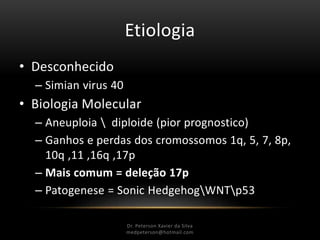 Etiologia
• Desconhecido
– Simian virus 40
• Biologia Molecular
– Aneuploia  diploide (pior prognostico)
– Ganhos e perdas dos cromossomos 1q, 5, 7, 8p,
10q ,11 ,16q ,17p
– Mais comum = deleção 17p
– Patogenese = Sonic HedgehogWNTp53
Dr. Peterson Xavier da Silva
Dr. Peterson Xavier da Silva
medpeterson@hotmail.com
 