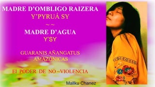 MADRE D’OMBLIGO RAIZERA
Y’PYRUÁ SY
~ ~
MADRE D’AGUA
Y’SY
GUARANIS AÑANGATUS
AMAZÓNICAS
El PODER DE NO ~VIOLENCIA
Mallku Chanez
 