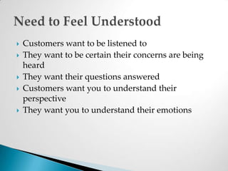 Customers want to be listened to They want to be certain their concerns are being heardThey want their questions answeredCustomers want you to understand their perspectiveThey want you to understand their emotionsNeed to Feel Understood