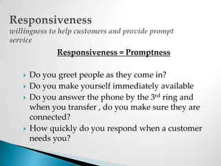 Responsivenesswillingness to help customers and provide prompt serviceResponsiveness = PromptnessDo you greet people as they come in?Do you make yourself immediately availableDo you answer the phone by the 3rd ring and when you transfer , do you make sure they are connected?How quickly do you respond when a customer needs you?