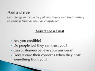 Assuranceknowledge and courtesy of employees and their ability to convey trust as well as confidenceAssurance = TrustAre you credible?Do people feel they can trust you?Can customers believe your answers?Does it ease their concerns when they hear something from you?