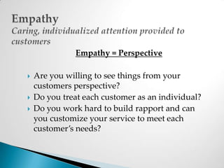 EmpathyCaring, individualized attention provided to customersEmpathy = PerspectiveAre you willing to see things from your customers perspective?Do you treat each customer as an individual?Do you work hard to build rapport and can you customize your service to meet each customer’s needs?