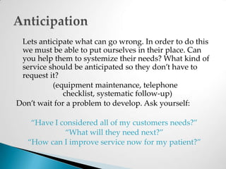 	Lets anticipate what can go wrong. In order to do this we must be able to put ourselves in their place. Can you help them to systemize their needs? What kind of service should be anticipated so they don’t have to request it? (equipment maintenance, telephone checklist, systematic follow-up)Don’t wait for a problem to develop. Ask yourself: “Have I considered all of my customers needs?”“What will they need next?”“How can I improve service now for my patient?” Anticipation
