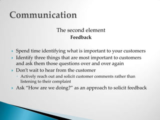 The second elementFeedbackSpend time identifying what is important to your customersIdentify three things that are most important to customers and ask them those questions over and over againDon’t wait to hear from the customerActively reach out and solicit customer comments rather than listening to their complaintAsk “How are we doing?” as an approach to solicit feedbackCommunication