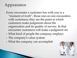 Every encounter a customer has with you is a “moment of truth”, those one-on-one encounters with customers; they are the point at which customers make judgments about the organization and its quality of service. In that encounter customers will make a judgment on:What kind of people the company employsThe company’s value systemWhat the company can accomplish Appearance