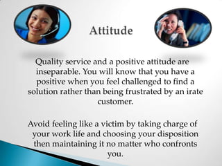 AttitudeQuality service and a positive attitude are inseparable. You will know that you have a positive when you feel challenged to find a solution rather than being frustrated by an irate customer. Avoid feeling like a victim by taking charge of your work life and choosing your disposition then maintaining it no matter who confronts you.