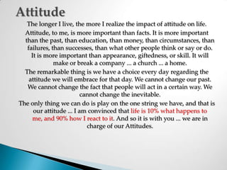 AttitudeThe longer I live, the more I realize the impact of attitude on life. Attitude, to me, is more important than facts. It is more important than the past, than education, than money, than circumstances, than failures, than successes, than what other people think or say or do. It is more important than appearance, giftedness, or skill. It will make or break a company ... a church ... a home. The remarkable thing is we have a choice every day regarding the attitude we will embrace for that day. We cannot change our past. We cannot change the fact that people will act in a certain way. We cannot change the inevitable. The only thing we can do is play on the one string we have, and that is our attitude ... I am convinced thatlife is 10% what happens to me, and 90% how I react to it. And so it is with you ... we are in charge of our Attitudes. 