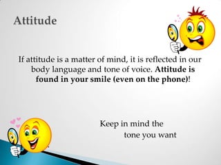 If attitude is a matter of mind, it is reflected in our body language and tone of voice. Attitude is found in your smile (even on the phone)!					Keep in mind the						 tone you want present. Attitude