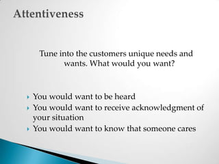 Tune into the customers unique needs and wants. What would you want?You would want to be heardYou would want to receive acknowledgment of your situationYou would want to know that someone caresAttentiveness