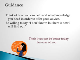 Think of how you can help and what knowledge you need in order to offer good advice. Be willing to say “I don’t know, but here is how I will find out”Their lives can be better today 				because of youGuidance