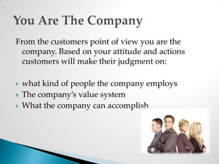 From the customers point of view you are the company. Based on your attitude and actions customers will make their judgment on:what kind of people the company employsThe company’s value systemWhat the company can accomplishYou Are The Company