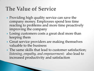 Providing high quality service can save the company money. Employees spend less time reacting to problems and more time proactively improving the companyLosing customers costs a great deal more than keeping them Great service providers are making themselves valuable to the businessThe same skills that lead to customer satisfaction; listening, empathy, and empowerment;  also lead to increased productivity and satisfactionThe Value of Service