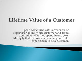 Lifetime Value of a CustomerSpend some time with a coworker or supervisor. Identify one customer and try to determine what they spend in one year. Multiply that by how many years you could expect them to be a customer. 
