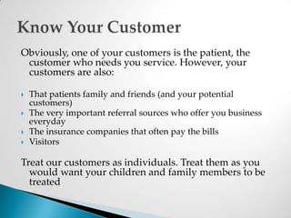 Obviously, one of your customers is the patient, the customer who needs you service. However, your customers are also:That patients family and friends (and your potential customers)The very important referral sources who offer you business everydayThe insurance companies that often pay the bills VisitorsTreat our customers as individuals. Treat them as you would want your children and family members to be treatedKnow Your Customer