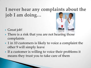 I never hear any complaints about the job I am doing…Great job!There is a risk that you are not hearing those complaints 1 in 10 customers is likely to voice a complaint the other 9 will simply leaveIf a customer is willing to voice their problems it means they trust you to take care of them