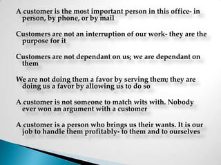A customer is the most important person in this office- in person, by phone, or by mailCustomers are not an interruption of our work- they are the purpose for itCustomers are not dependant on us; we are dependant on them We are not doing them a favor by serving them; they are doing us a favor by allowing us to do soA customer is not someone to match wits with. Nobody ever won an argument with a customerA customer is a person who brings us their wants. It is our job to handle them profitably- to them and to ourselves