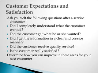 Ask yourself the following questions after a service encounterDid I completely understand what the customer wanted?Did the customer get what he or she wanted?Did I get the information in a clear and consice manner?Did the customer receive quality service?Is the customer really satisfied?Determine how you can improve in these areas for your next encounterCustomer Expectations and Satisfaction